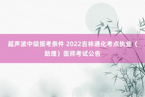 超声波中级报考条件 2022吉林通化考点执业(助理)医师考试公告