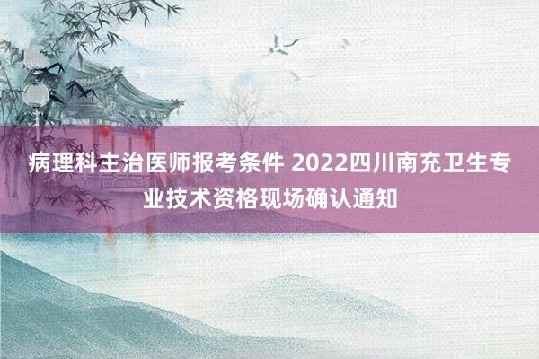 病理科主治医师报考条件 2022四川南充卫生专业技术资格现场确认通知