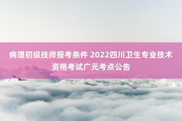 病理初级技师报考条件 2022四川卫生专业技术资格考试广元考点公告