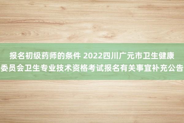 报名初级药师的条件 2022四川广元市卫生健康委员会卫生专业技术资格考试报名有关事宜补充公告