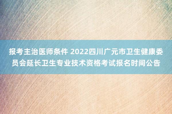 报考主治医师条件 2022四川广元市卫生健康委员会延长卫生专业技术资格考试报名时间公告