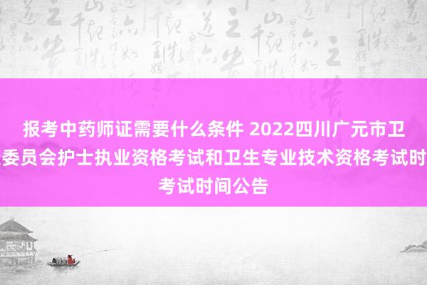 报考中药师证需要什么条件 2022四川广元市卫生健康委员会护士执业资格考试和卫生专业技术资格考试时间公告