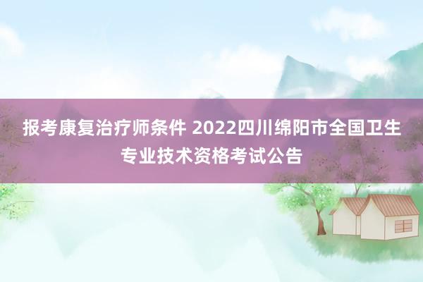 报考康复治疗师条件 2022四川绵阳市全国卫生专业技术资格考试公告