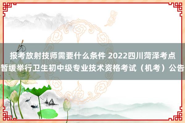报考放射技师需要什么条件 2022四川菏泽考点暂缓举行卫生初中级专业技术资格考试（机考）公告
