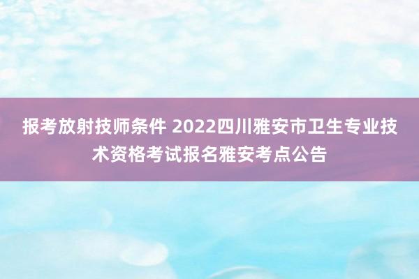 报考放射技师条件 2022四川雅安市卫生专业技术资格考试报名雅安考点公告