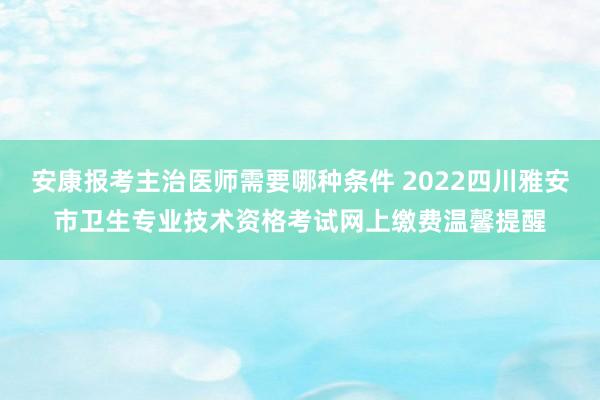 安康报考主治医师需要哪种条件 2022四川雅安市卫生专业技术资格考试网上缴费温馨提醒