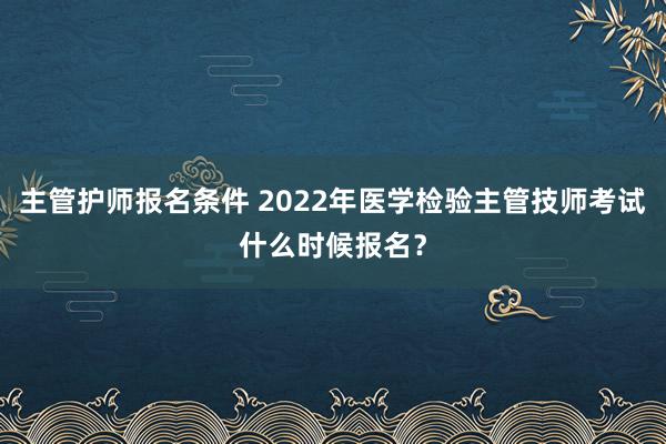 主管护师报名条件 2022年医学检验主管技师考试什么时候报名？