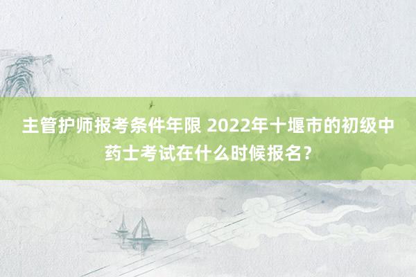 主管护师报考条件年限 2022年十堰市的初级中药士考试在什么时候报名？