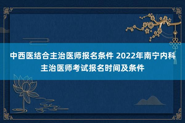 中西医结合主治医师报名条件 2022年南宁内科主治医师考试报名时间及条件
