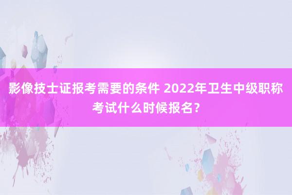 影像技士证报考需要的条件 2022年卫生中级职称考试什么时候报名？