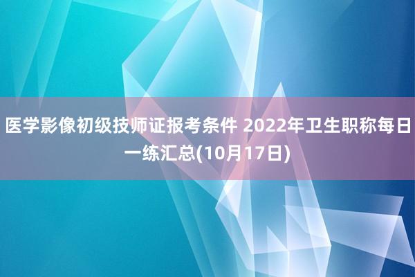 医学影像初级技师证报考条件 2022年卫生职称每日一练汇总(10月17日)