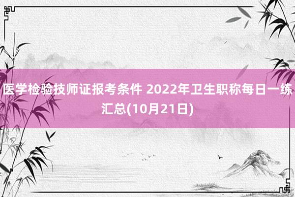 医学检验技师证报考条件 2022年卫生职称每日一练汇总(10月21日)
