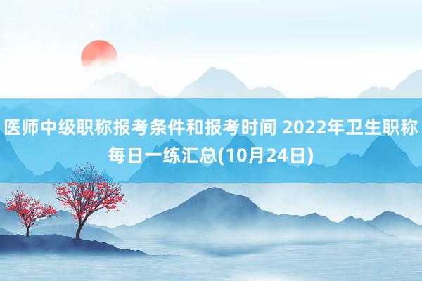 医师中级职称报考条件和报考时间 2022年卫生职称每日一练汇总(10月24日)