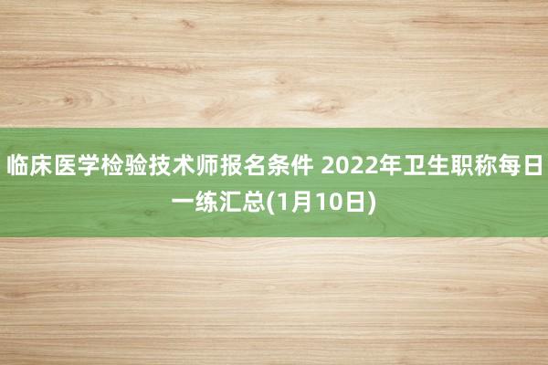 临床医学检验技术师报名条件 2022年卫生职称每日一练汇总(1月10日)