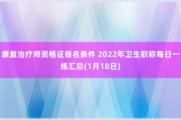 康复治疗师资格证报名条件 2022年卫生职称每日一练汇总(1月18日)