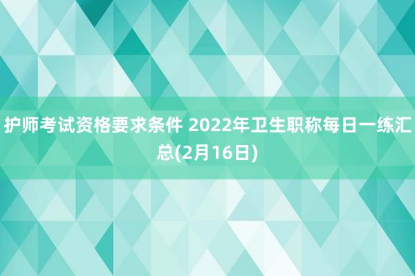 护师考试资格要求条件 2022年卫生职称每日一练汇总(2月16日)