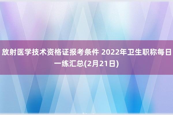 放射医学技术资格证报考条件 2022年卫生职称每日一练汇总(2月21日)