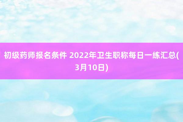 初级药师报名条件 2022年卫生职称每日一练汇总(3月10日)