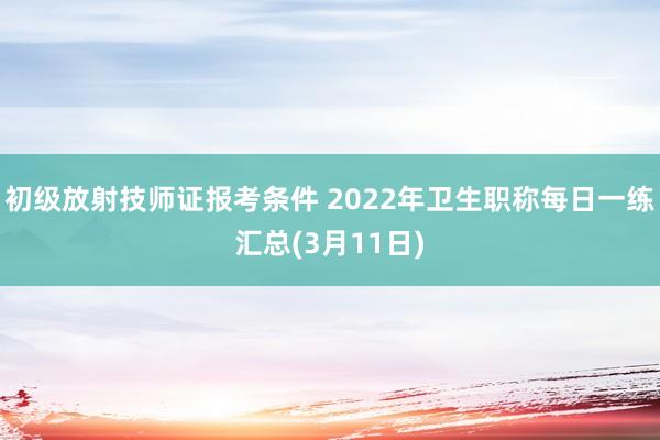 初级放射技师证报考条件 2022年卫生职称每日一练汇总(3月11日)