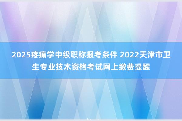 2025疼痛学中级职称报考条件 2022天津市卫生专业技术资格考试网上缴费提醒
