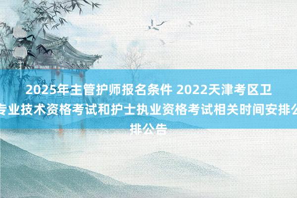 2025年主管护师报名条件 2022天津考区卫生专业技术资格考试和护士执业资格考试相关时间安排公告