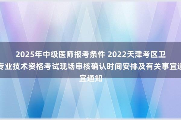 2025年中级医师报考条件 2022天津考区卫生专业技术资格考试现场审核确认时间安排及有关事宜通知