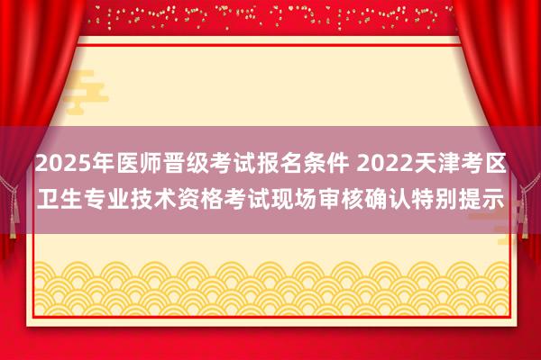 2025年医师晋级考试报名条件 2022天津考区卫生专业技术资格考试现场审核确认特别提示