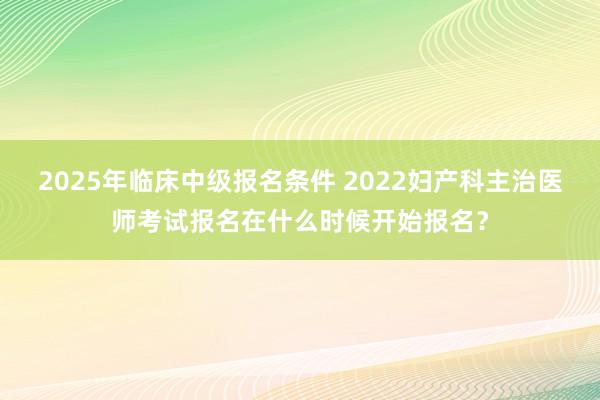2025年临床中级报名条件 2022妇产科主治医师考试报名在什么时候开始报名？