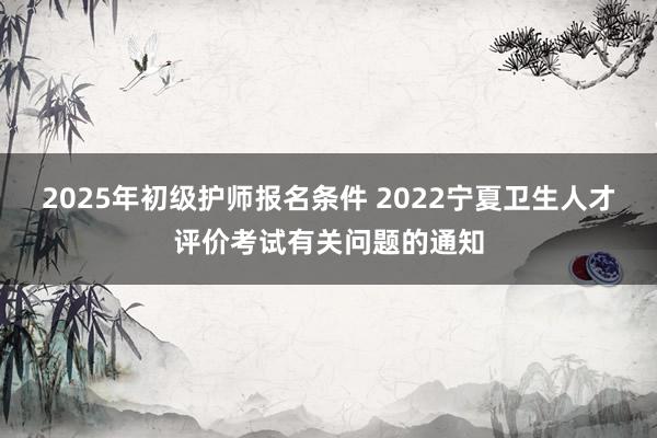 2025年初级护师报名条件 2022宁夏卫生人才评价考试有关问题的通知