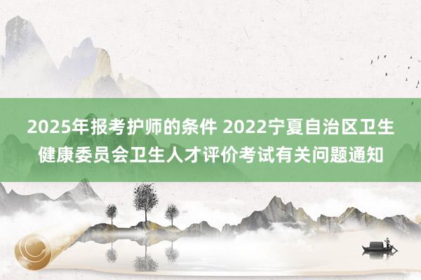 2025年报考护师的条件 2022宁夏自治区卫生健康委员会卫生人才评价考试有关问题通知