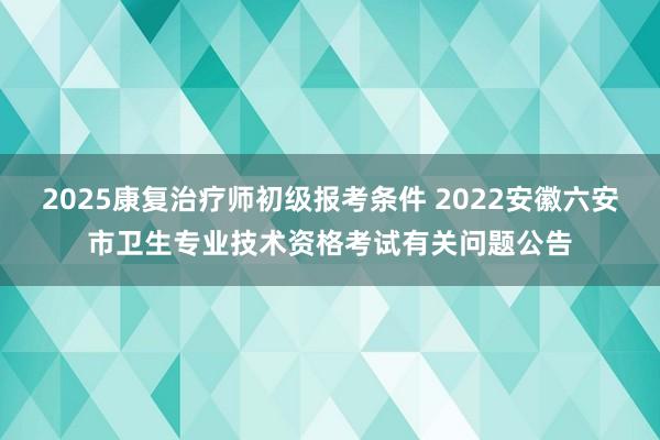 2025康复治疗师初级报考条件 2022安徽六安市卫生专业技术资格考试有关问题公告
