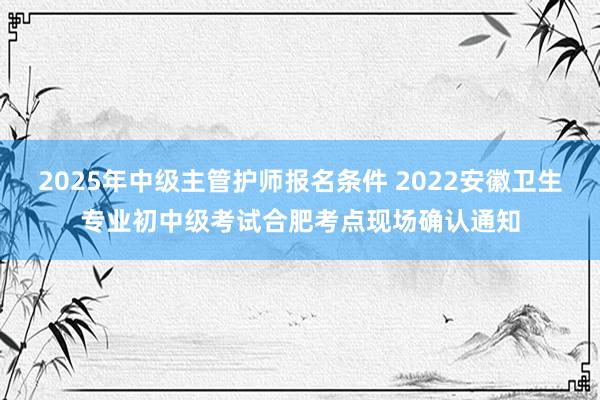 2025年中级主管护师报名条件 2022安徽卫生专业初中级考试合肥考点现场确认通知
