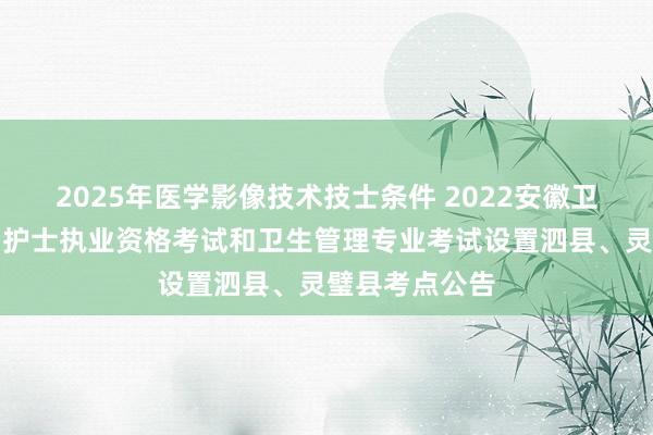 2025年医学影像技术技士条件 2022安徽卫生专业技术、护士执业资格考试和卫生管理专业考试设置泗县、灵璧县考点公告