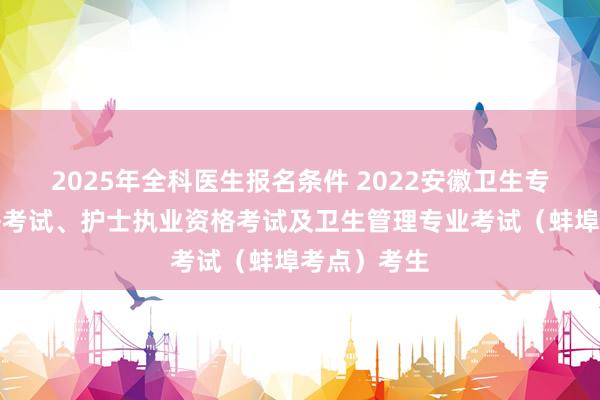 2025年全科医生报名条件 2022安徽卫生专业技术资格考试、护士执业资格考试及卫生管理专业考试（蚌埠考点）考生