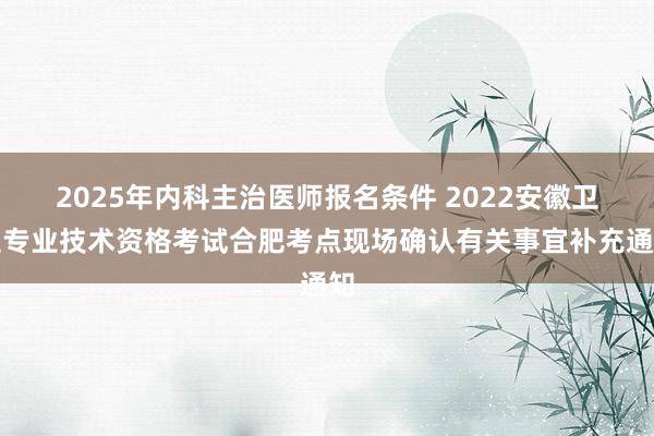 2025年内科主治医师报名条件 2022安徽卫生专业技术资格考试合肥考点现场确认有关事宜补充通知