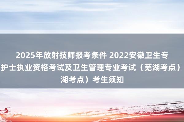 2025年放射技师报考条件 2022安徽卫生专技资格、护士执业资格考试及卫生管理专业考试（芜湖考点）考生须知