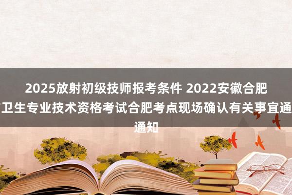 2025放射初级技师报考条件 2022安徽合肥市卫生专业技术资格考试合肥考点现场确认有关事宜通知