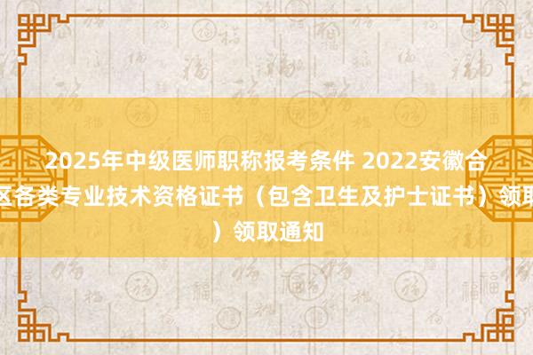 2025年中级医师职称报考条件 2022安徽合肥考区各类专业技术资格证书（包含卫生及护士证书）领取通知