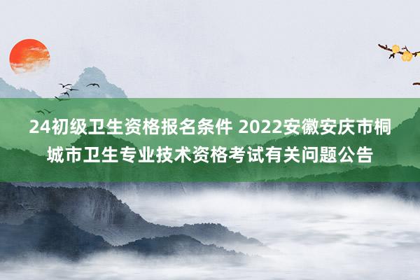 24初级卫生资格报名条件 2022安徽安庆市桐城市卫生专业技术资格考试有关问题公告