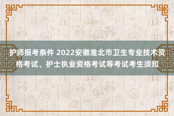 护师报考条件 2022安徽淮北市卫生专业技术资格考试、护士执业资格考试等考试考生须知