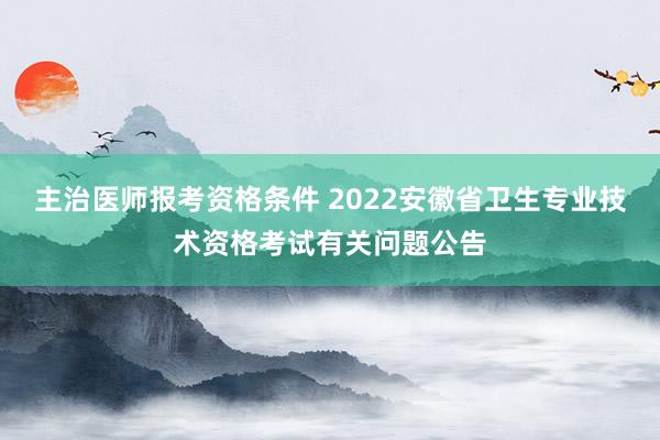 主治医师报考资格条件 2022安徽省卫生专业技术资格考试有关问题公告