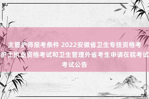主管护师报考条件 2022安徽省卫生专技资格考试、护士执业资格考试和卫生管理外省考生申请在皖考试公告