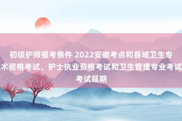 初级护师报考条件 2022安徽考点和县域卫生专业技术资格考试、护士执业资格考试和卫生管理专业考试延期