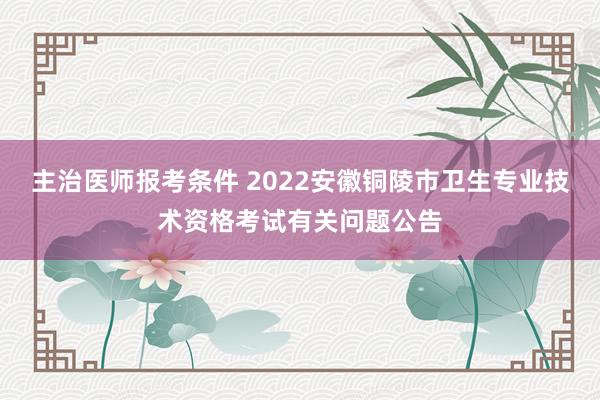 主治医师报考条件 2022安徽铜陵市卫生专业技术资格考试有关问题公告