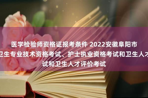 医学检验师资格证报考条件 2022安徽阜阳市推迟举行卫生专业技术资格考试、护士执业资格考试和卫生人才评价考试