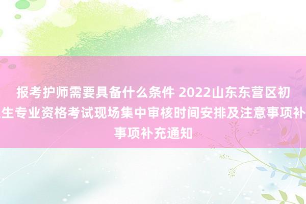 报考护师需要具备什么条件 2022山东东营区初中级卫生专业资格考试现场集中审核时间安排及注意事项补充通知