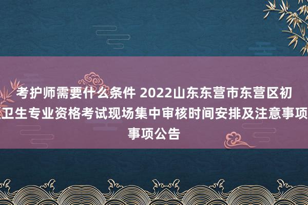 考护师需要什么条件 2022山东东营市东营区初中级卫生专业资格考试现场集中审核时间安排及注意事项公告