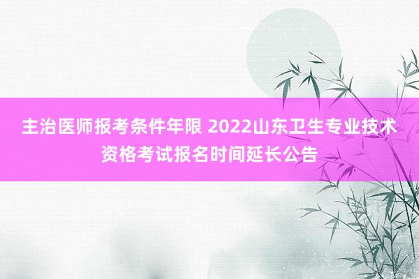 主治医师报考条件年限 2022山东卫生专业技术资格考试报名时间延长公告