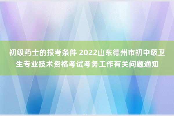 初级药士的报考条件 2022山东德州市初中级卫生专业技术资格考试考务工作有关问题通知