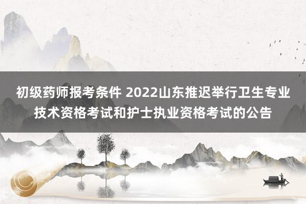 初级药师报考条件 2022山东推迟举行卫生专业技术资格考试和护士执业资格考试的公告